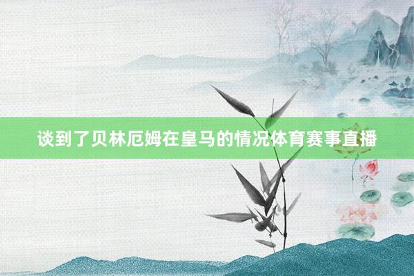 谈到了贝林厄姆在皇马的情况体育赛事直播