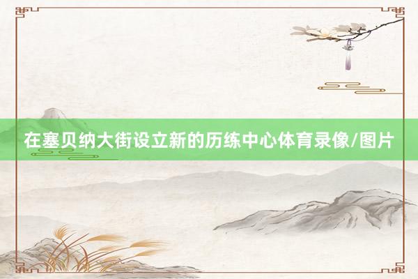 在塞贝纳大街设立新的历练中心体育录像/图片