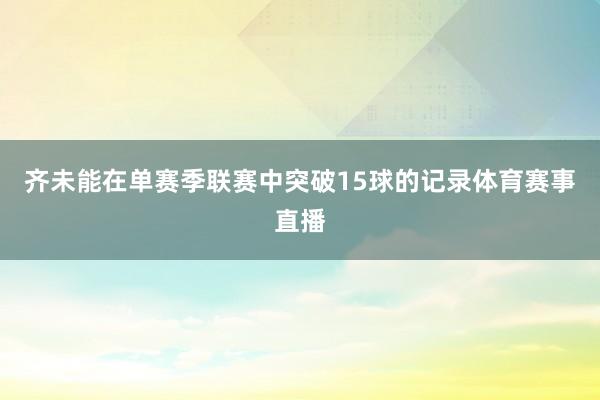 齐未能在单赛季联赛中突破15球的记录体育赛事直播