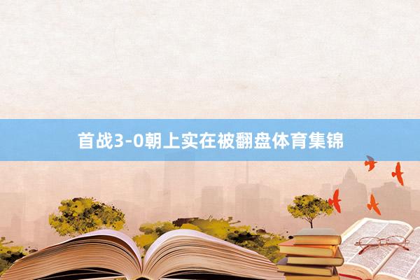 首战3-0朝上实在被翻盘体育集锦