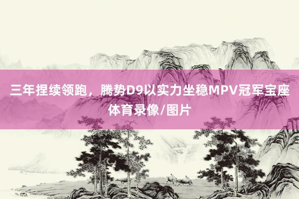 三年捏续领跑，腾势D9以实力坐稳MPV冠军宝座体育录像/图片
