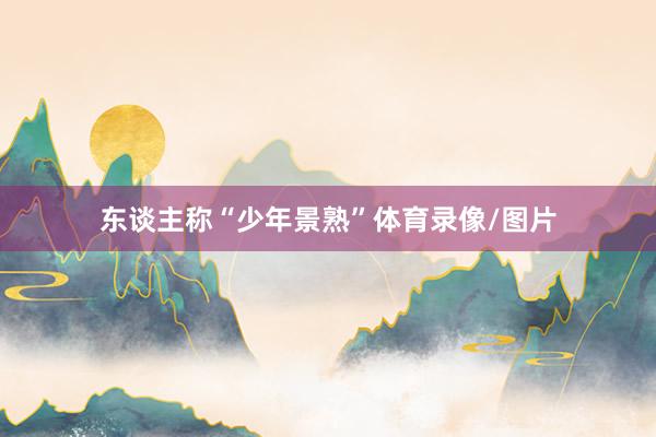 东谈主称“少年景熟”体育录像/图片