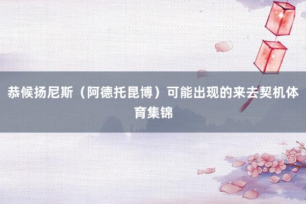 恭候扬尼斯（阿德托昆博）可能出现的来去契机体育集锦