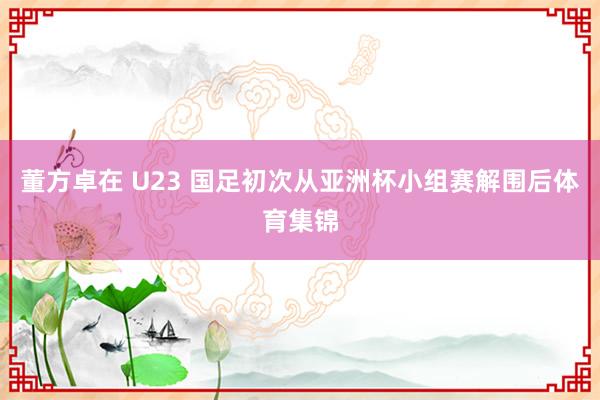 董方卓在 U23 国足初次从亚洲杯小组赛解围后体育集锦