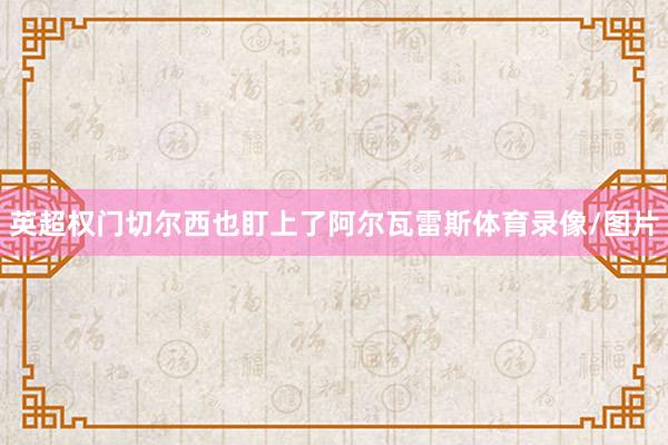 英超权门切尔西也盯上了阿尔瓦雷斯体育录像/图片