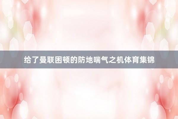 给了曼联困顿的防地喘气之机体育集锦