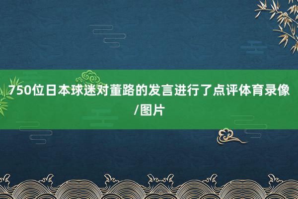 750位日本球迷对董路的发言进行了点评体育录像/图片