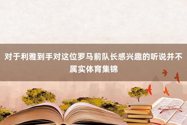 对于利雅到手对这位罗马前队长感兴趣的听说并不属实体育集锦