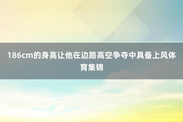 186cm的身高让他在边路高空争夺中具备上风体育集锦