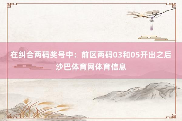 在纠合两码奖号中：　　前区两码03和05开出之后沙巴体育网体育信息