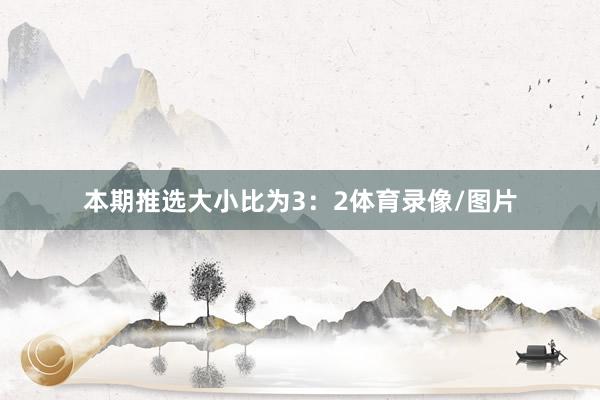 本期推选大小比为3：2体育录像/图片