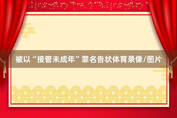 被以“接管未成年”罪名告状体育录像/图片