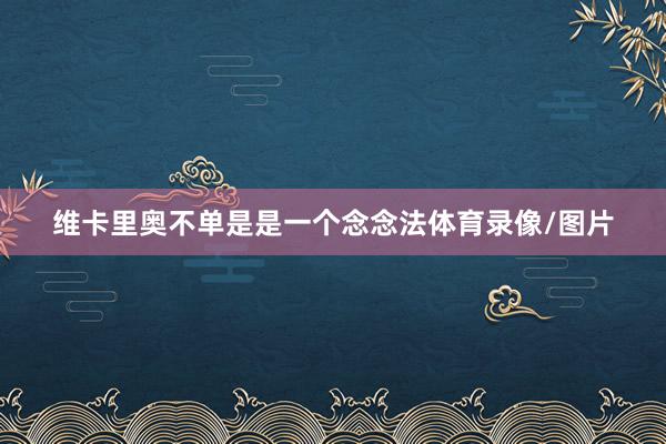 维卡里奥不单是是一个念念法体育录像/图片