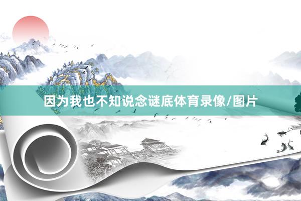 因为我也不知说念谜底体育录像/图片