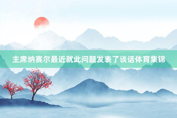 主席纳赛尔最近就此问题发表了谈话体育集锦