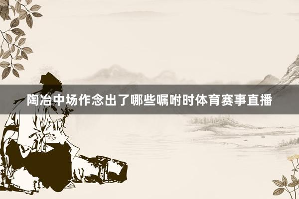 陶冶中场作念出了哪些嘱咐时体育赛事直播