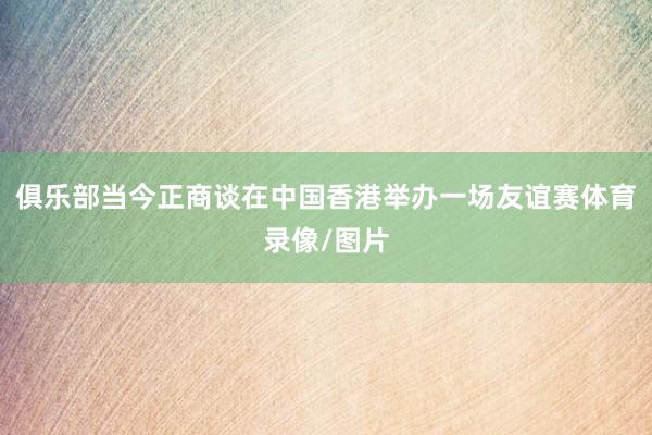 俱乐部当今正商谈在中国香港举办一场友谊赛体育录像/图片