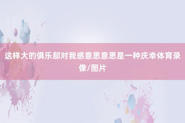 这样大的俱乐部对我感意思意思是一种庆幸体育录像/图片