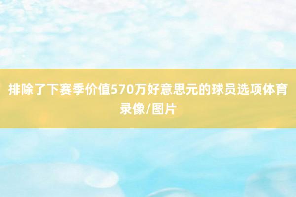排除了下赛季价值570万好意思元的球员选项体育录像/图片