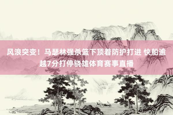 风浪突变！马瑟林强杀篮下顶着防护打进 快船逾越7分打停骁雄体育赛事直播