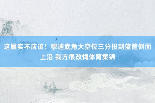 这属实不应该！穆迪底角大空位三分投到篮筐侧面上沿 我方很改悔体育集锦