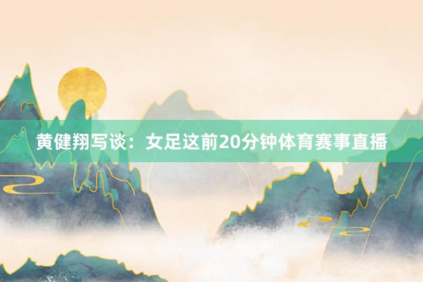黄健翔写谈:女足这前20分钟体育赛事直播