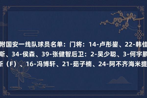 附国安一线队球员名单：门将：14-卢彤鋆、22-韩佳奇、33-努尔艾力·阿巴斯、34-侯森、39-张健智后卫：2-吴少聪、3-何宇鹏、4-李磊、5-拉莫斯（F）、16-冯博轩、21-茹子楠、24-阿不齐海米提、26-柏杨、27-王刚、30-范双杰、35-江文体人人、42-林涵祺、47-邓捷夫中场：6-池忠国、7-塞尔吉尼奥、8-孔特（F）、10-张稀哲、18-王禹、20-恩科洛洛（F）、23-达万（F）、32-王想泽、36-贾超过、37-曹永竞、38-魏家傲、41-程熙前卫：9-张玉宁、11-林良铭、17-杨立瑜、29-法比奥（F）、45-马名扬    体育集锦