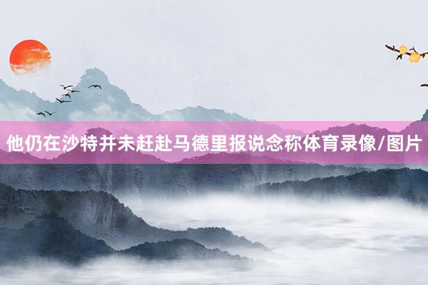他仍在沙特并未赶赴马德里报说念称体育录像/图片