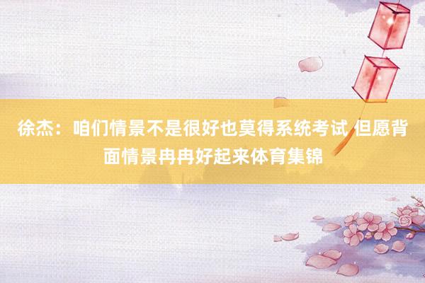徐杰：咱们情景不是很好也莫得系统考试 但愿背面情景冉冉好起来体育集锦