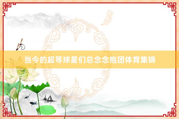 当今的超等球星们总念念抱团体育集锦