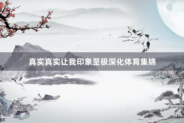 真实真实让我印象至极深化体育集锦