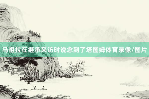 马祖拉在继承采访时说念到了塔图姆体育录像/图片