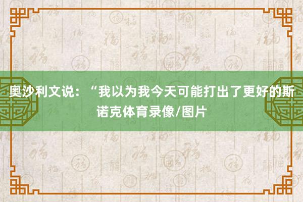 奥沙利文说：“我以为我今天可能打出了更好的斯诺克体育录像/图片