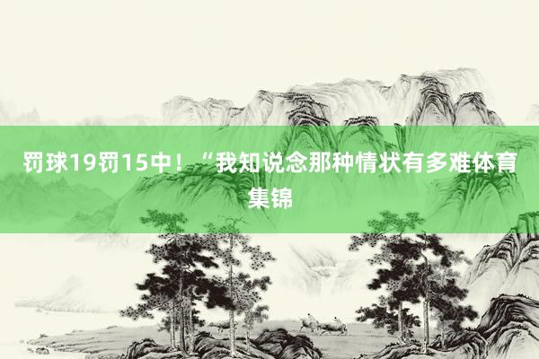 罚球19罚15中！“我知说念那种情状有多难体育集锦