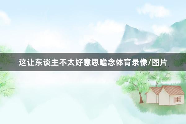 这让东谈主不太好意思瞻念体育录像/图片