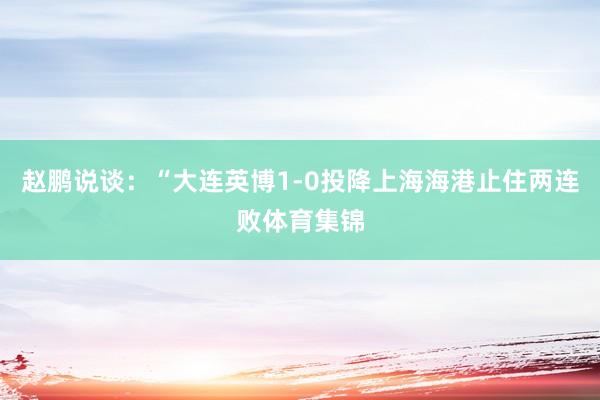 赵鹏说谈：“大连英博1-0投降上海海港止住两连败体育集锦