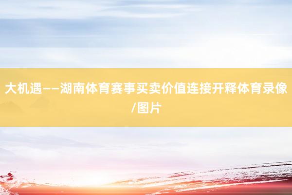 大机遇——湖南体育赛事买卖价值连接开释体育录像/图片