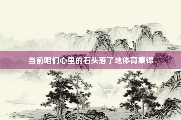 当前咱们心里的石头落了地体育集锦