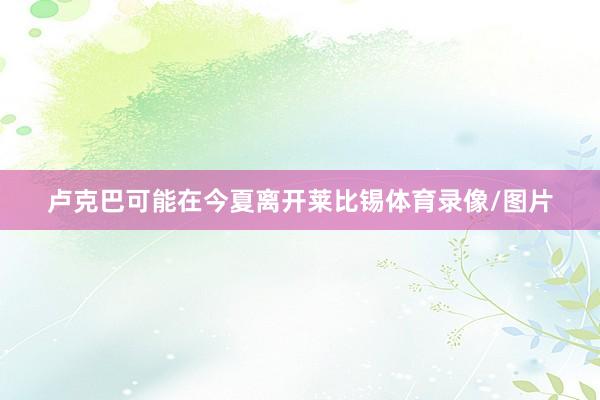 卢克巴可能在今夏离开莱比锡体育录像/图片