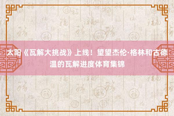太阳《瓦解大挑战》上线！望望杰伦·格林和古德温的瓦解进度体育集锦