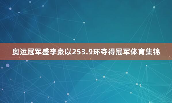 奥运冠军盛李豪以253.9环夺得冠军体育集锦