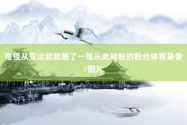 难怪从亚运起就圈了一堆从此转粉的粉丝体育录像/图片