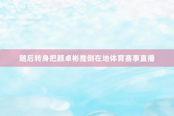 随后转身把颜卓彬推倒在地体育赛事直播