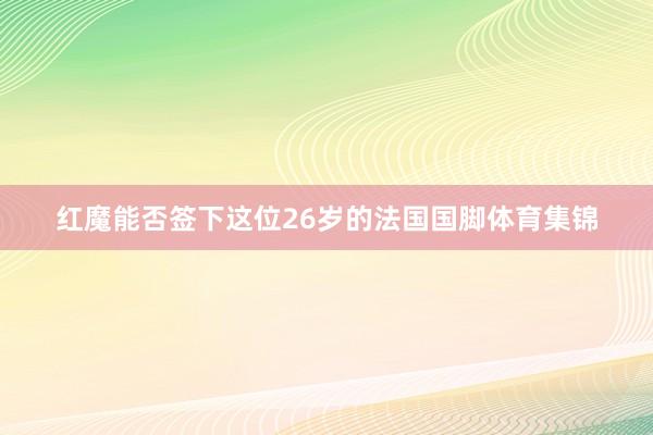 红魔能否签下这位26岁的法国国脚体育集锦