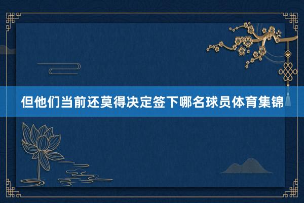 但他们当前还莫得决定签下哪名球员体育集锦