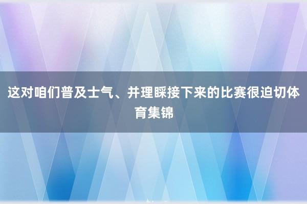 这对咱们普及士气、并理睬接下来的比赛很迫切体育集锦