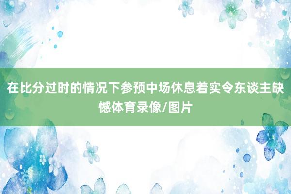 在比分过时的情况下参预中场休息着实令东谈主缺憾体育录像/图片