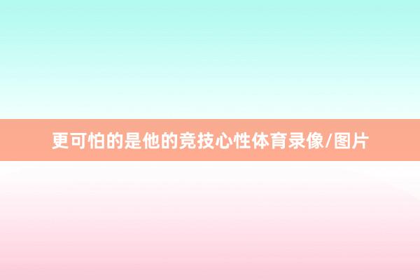 更可怕的是他的竞技心性体育录像/图片