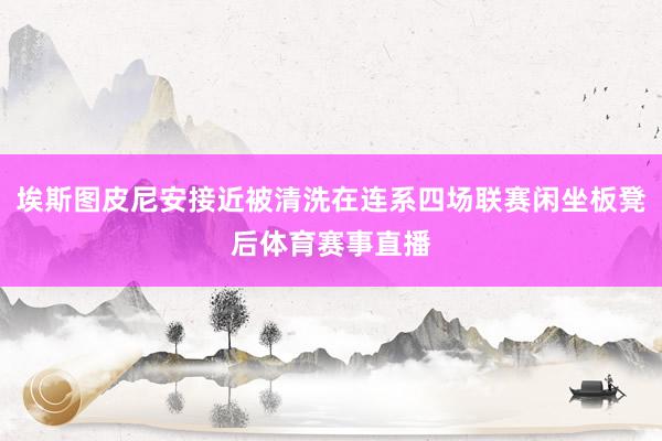 埃斯图皮尼安接近被清洗在连系四场联赛闲坐板凳后体育赛事直播