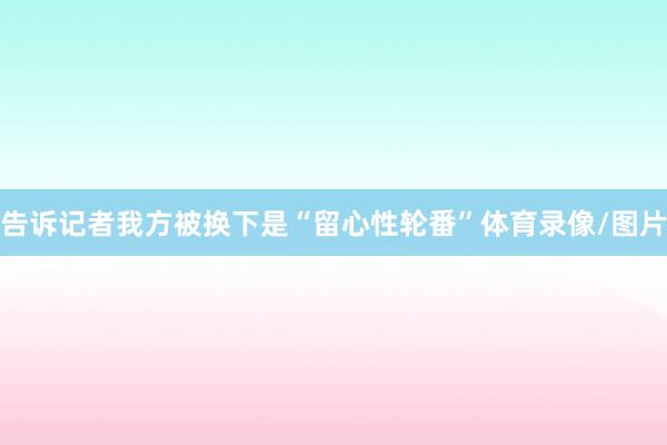 告诉记者我方被换下是“留心性轮番”体育录像/图片